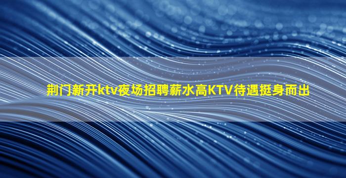 荆门新开ktv夜场招聘薪水高KTV待遇挺身而出